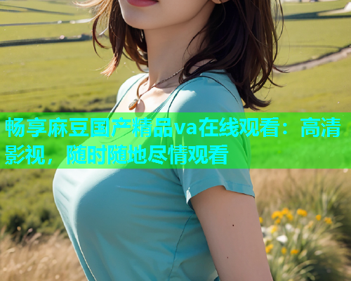 畅享麻豆国产精品va在线观看：高清影视，随时随地尽情观看