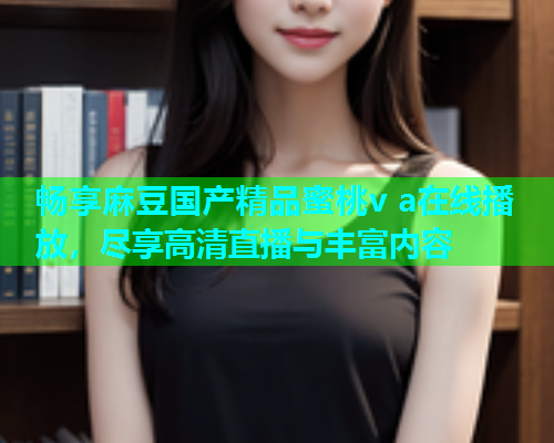 畅享麻豆国产精品蜜桃v a在线播放，尽享高清直播与丰富内容