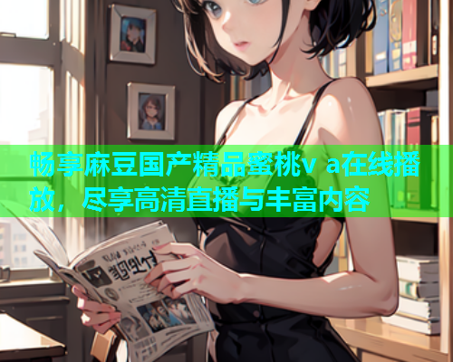畅享麻豆国产精品蜜桃v a在线播放，尽享高清直播与丰富内容
