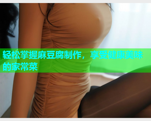 轻松掌握麻豆腐制作，享受健康美味的家常菜