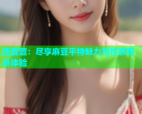陆萱萱：尽享麻豆平特魅力与性感写真体验
