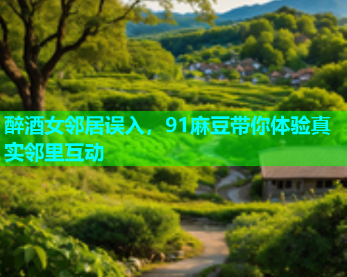 醉酒女邻居误入，91麻豆带你体验真实邻里互动