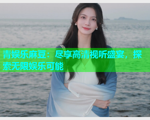 青娱乐麻豆：尽享高清视听盛宴，探索无限娱乐可能