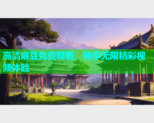 高清麻豆免费观看，畅享无限精彩视频体验