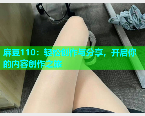 麻豆110：轻松创作与分享，开启你的内容创作之旅
