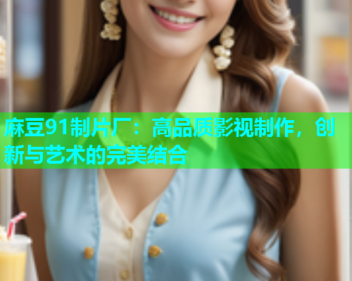 麻豆91制片厂：高品质影视制作，创新与艺术的完美结合