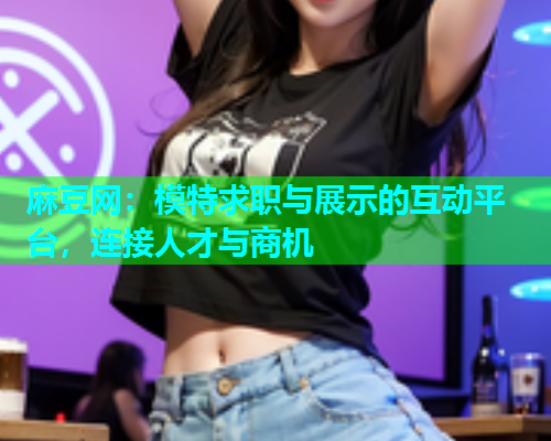 麻豆网：模特求职与展示的互动平台，连接人才与商机