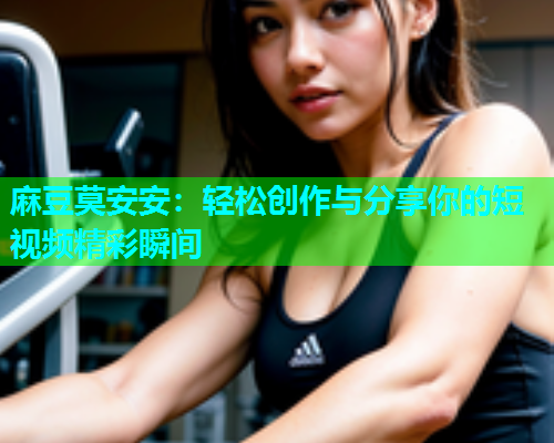 麻豆莫安安：轻松创作与分享你的短视频精彩瞬间