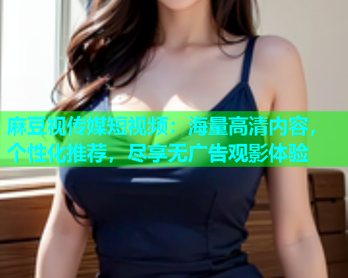麻豆视传媒短视频：海量高清内容，个性化推荐，尽享无广告观影体验