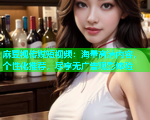 麻豆视传媒短视频：海量高清内容，个性化推荐，尽享无广告观影体验