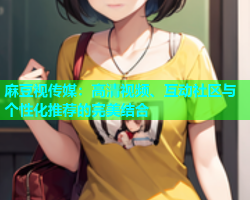 麻豆视传媒：高清视频、互动社区与个性化推荐的完美结合