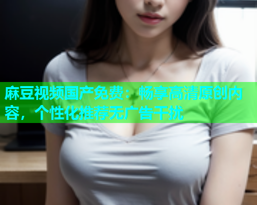 麻豆视频国产免费：畅享高清原创内容，个性化推荐无广告干扰