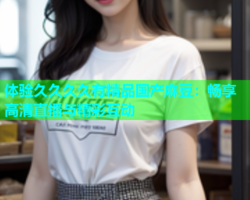 体验久久久久有精品国产麻豆：畅享高清直播与精彩互动