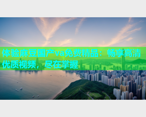 体验麻豆国产va免费精品：畅享高清优质视频，尽在掌握