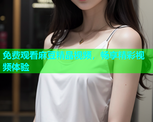 免费观看麻豆精品视频，畅享精彩视频体验