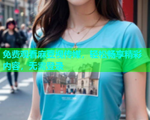 免费观看麻豆视传媒，轻松畅享精彩内容，无需登录