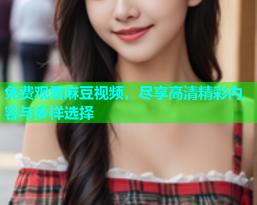 免费观看麻豆视频，尽享高清精彩内容与多样选择