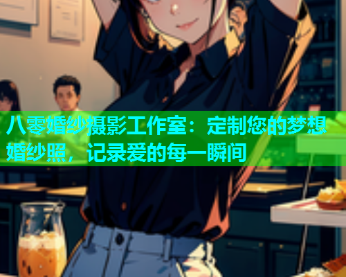 八零婚纱摄影工作室：定制您的梦想婚纱照，记录爱的每一瞬间