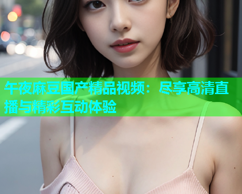 午夜麻豆国产精品视频：尽享高清直播与精彩互动体验