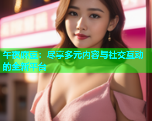 午夜麻豆：尽享多元内容与社交互动的全新平台