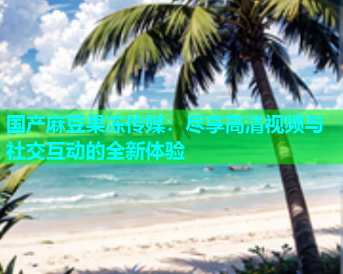 国产麻豆果冻传媒：尽享高清视频与社交互动的全新体验