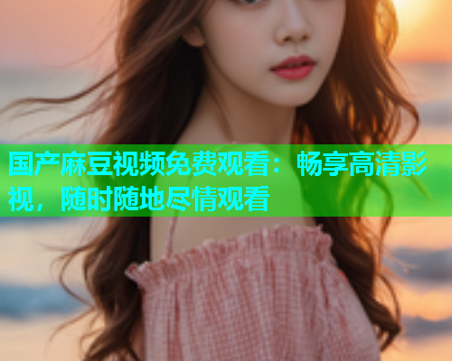 国产麻豆视频免费观看：畅享高清影视，随时随地尽情观看