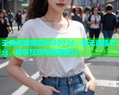 天美传媒麻豆TM0034：多元直播平台，尽享互动与美颜魅力