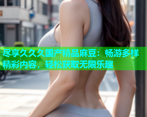 尽享久久久国产精品麻豆：畅游多样精彩内容，轻松获取无限乐趣