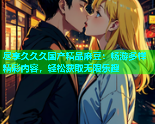 尽享久久久国产精品麻豆：畅游多样精彩内容，轻松获取无限乐趣