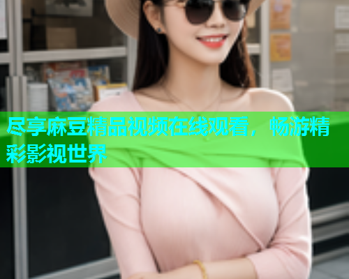 尽享麻豆精品视频在线观看，畅游精彩影视世界