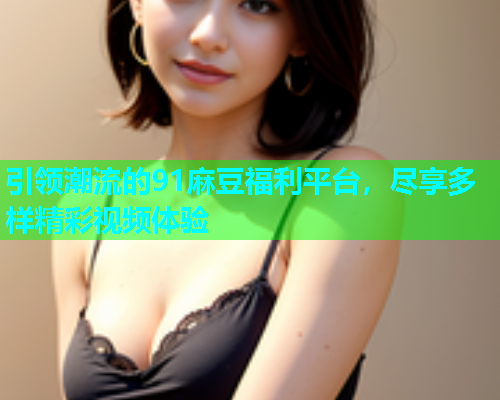 引领潮流的91麻豆福利平台，尽享多样精彩视频体验