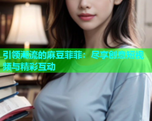 引领潮流的麻豆菲菲：尽享创意短视频与精彩互动