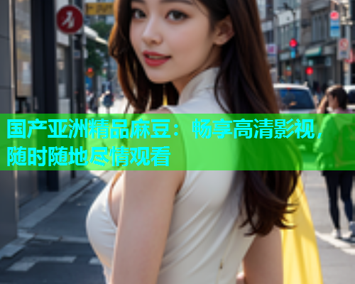 国产亚洲精品麻豆：畅享高清影视，随时随地尽情观看