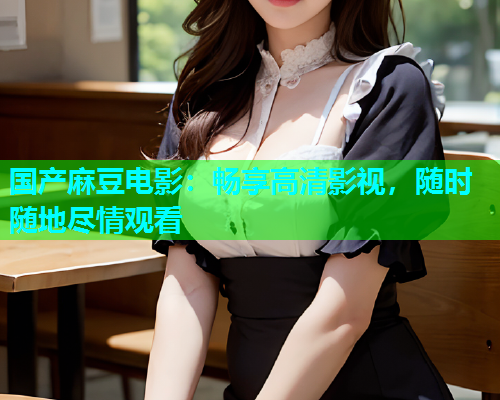 国产麻豆电影：畅享高清影视，随时随地尽情观看