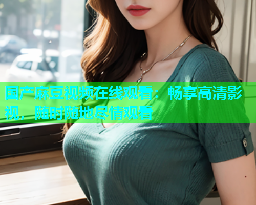国产麻豆视频在线观看：畅享高清影视，随时随地尽情观看