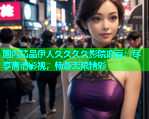 国内精品伊人久久久久影院麻豆：尽享高清影视，畅游无限精彩