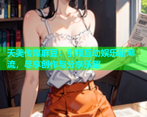 天美传媒麻豆：引领互动娱乐新潮流，尽享创作与分享乐趣