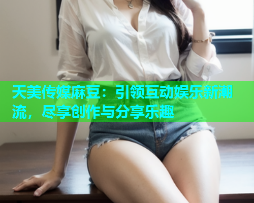天美传媒麻豆：引领互动娱乐新潮流，尽享创作与分享乐趣