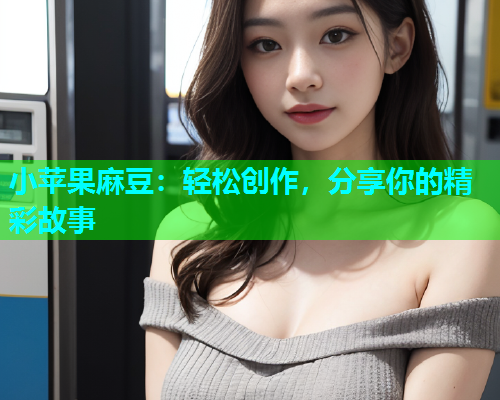 小苹果麻豆：轻松创作，分享你的精彩故事