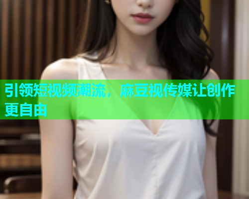 引领短视频潮流，麻豆视传媒让创作更自由