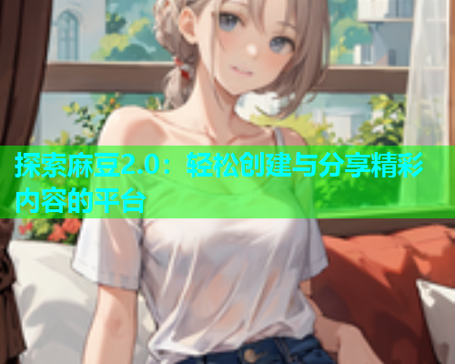 探索麻豆2.0：轻松创建与分享精彩内容的平台