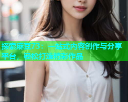 探索麻豆73：一站式内容创作与分享平台，轻松打造精彩作品