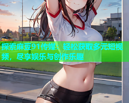 探索麻豆91传媒：轻松获取多元短视频，尽享娱乐与创作乐趣