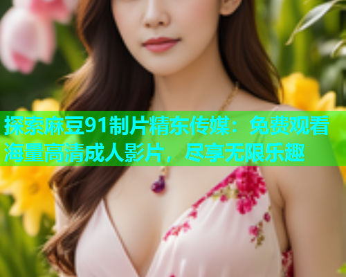 探索麻豆91制片精东传媒：免费观看海量高清成人影片，尽享无限乐趣
