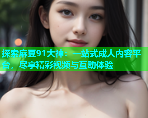 探索麻豆91大神：一站式成人内容平台，尽享精彩视频与互动体验