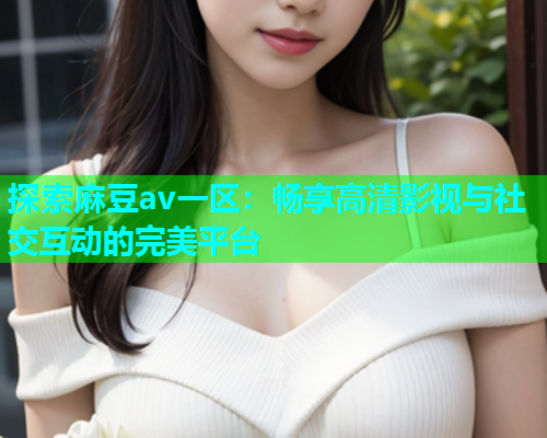 探索麻豆av一区：畅享高清影视与社交互动的完美平台