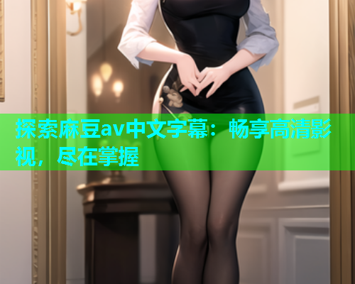 探索麻豆av中文字幕：畅享高清影视，尽在掌握