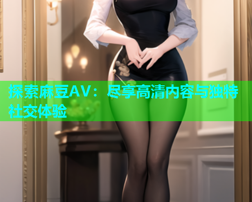 探索麻豆AV：尽享高清内容与独特社交体验