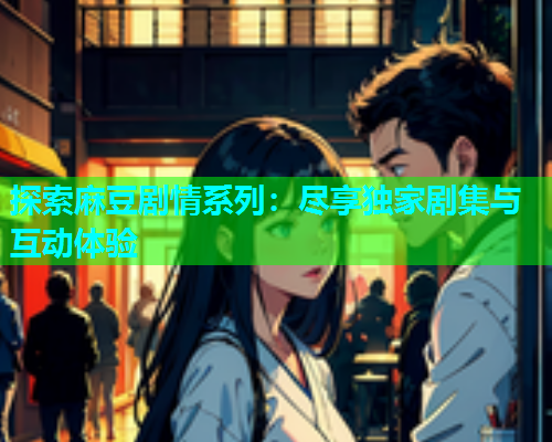 探索麻豆剧情系列：尽享独家剧集与互动体验