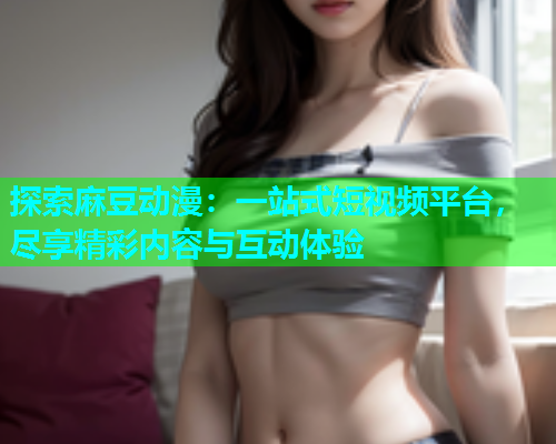 探索麻豆动漫：一站式短视频平台，尽享精彩内容与互动体验
